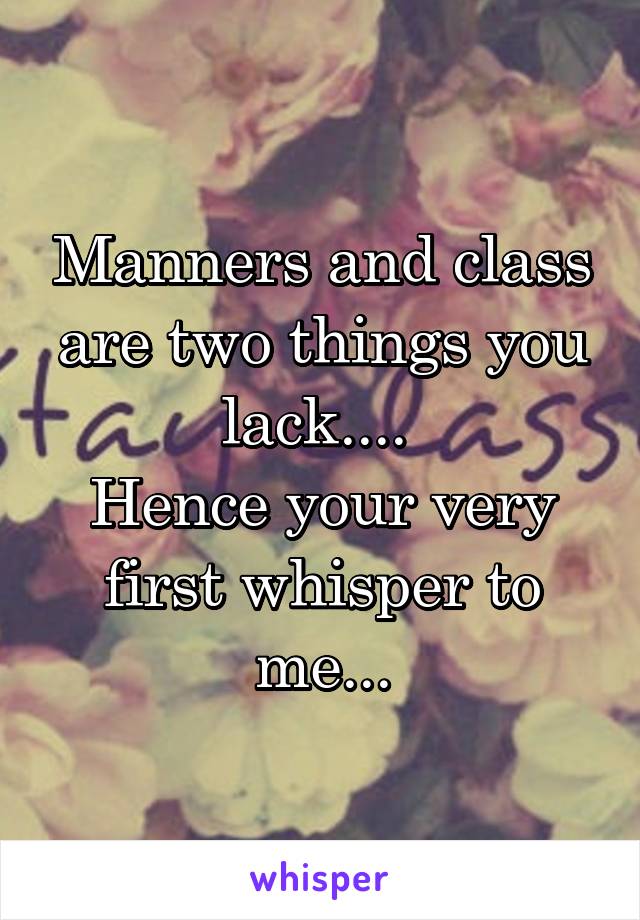 Manners and class are two things you lack.... 
Hence your very first whisper to me...