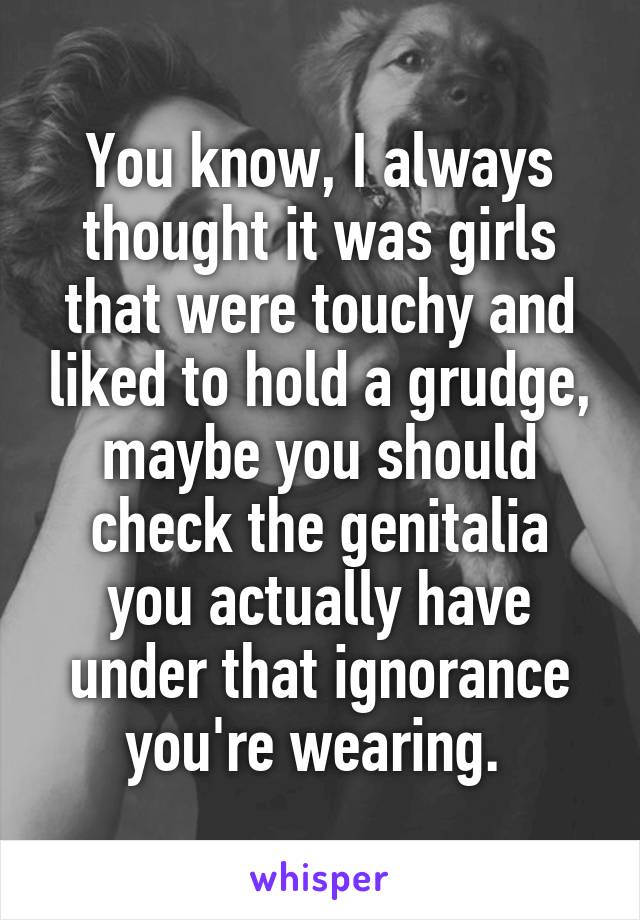 You know, I always thought it was girls that were touchy and liked to hold a grudge, maybe you should check the genitalia you actually have under that ignorance you're wearing. 