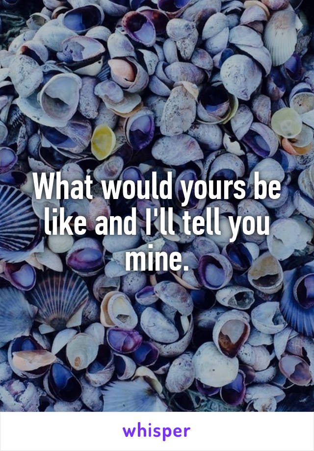 What would yours be like and I'll tell you mine.