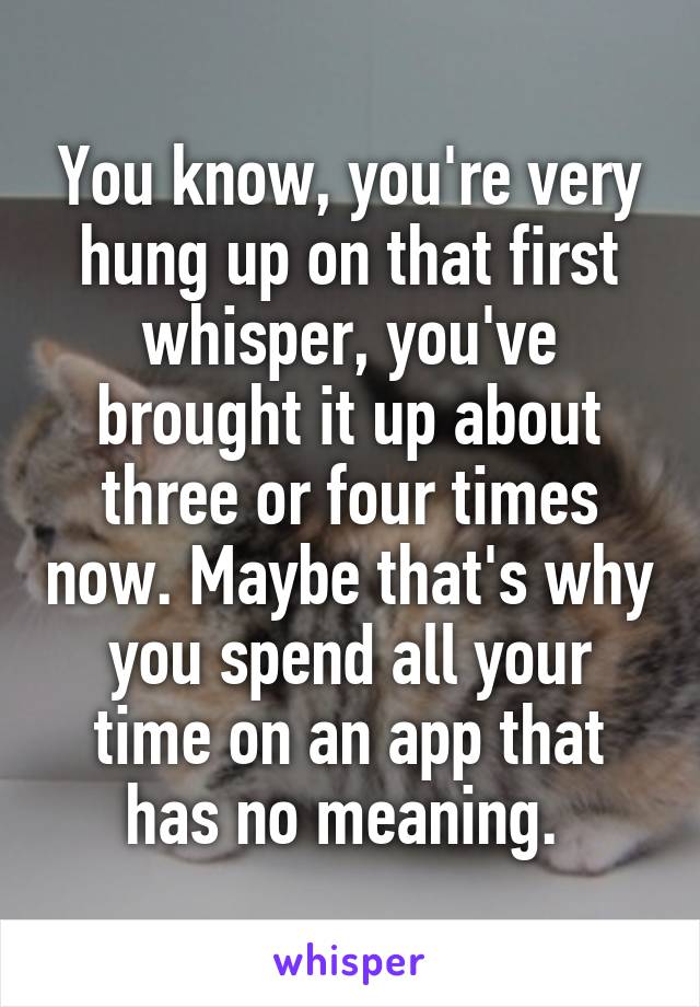 You know, you're very hung up on that first whisper, you've brought it up about three or four times now. Maybe that's why you spend all your time on an app that has no meaning. 