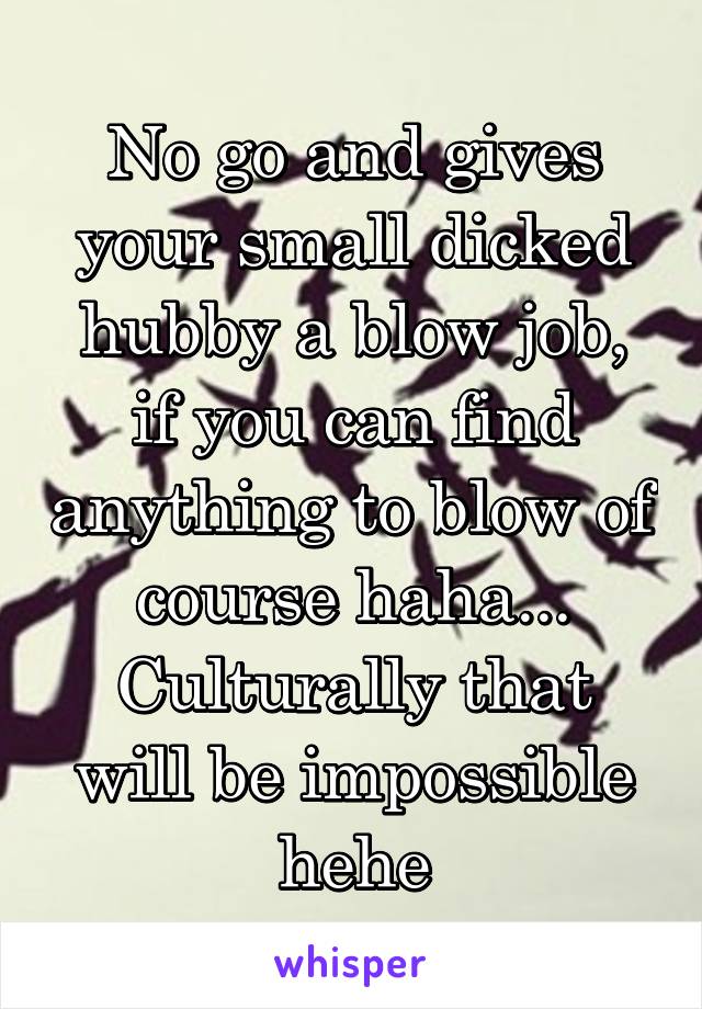 No go and gives your small dicked hubby a blow job, if you can find anything to blow of course haha...
Culturally that will be impossible hehe