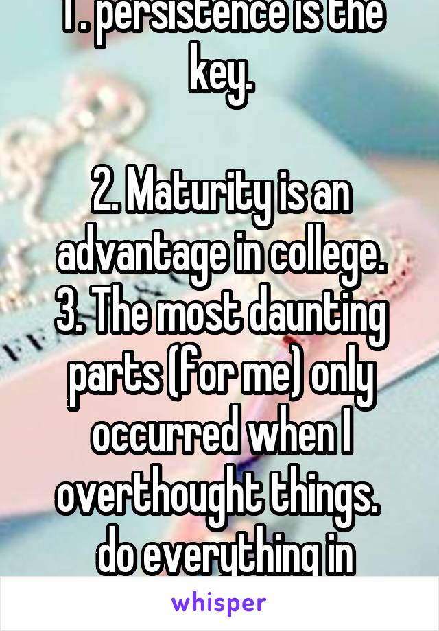 1 . persistence is the key.

2. Maturity is an advantage in college.
3. The most daunting parts (for me) only occurred when I overthought things. 
 do everything in stride