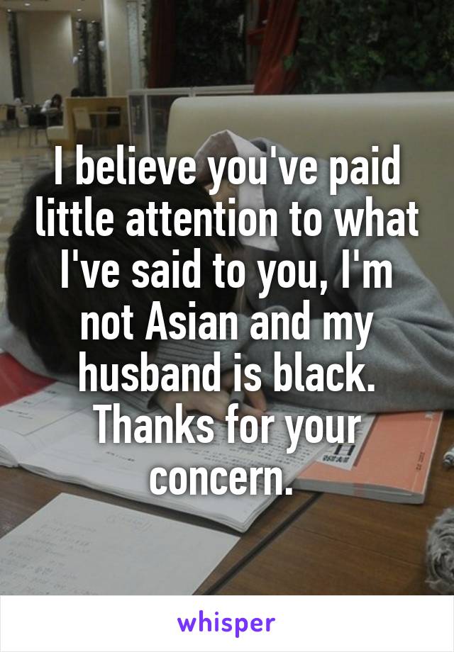 I believe you've paid little attention to what I've said to you, I'm not Asian and my husband is black. Thanks for your concern. 