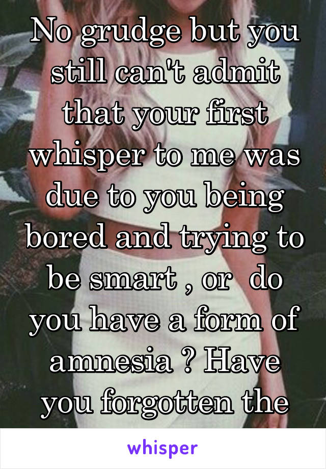 No grudge but you still can't admit that your first whisper to me was due to you being bored and trying to be smart , or  do you have a form of amnesia ? Have you forgotten the origin of 'this'?