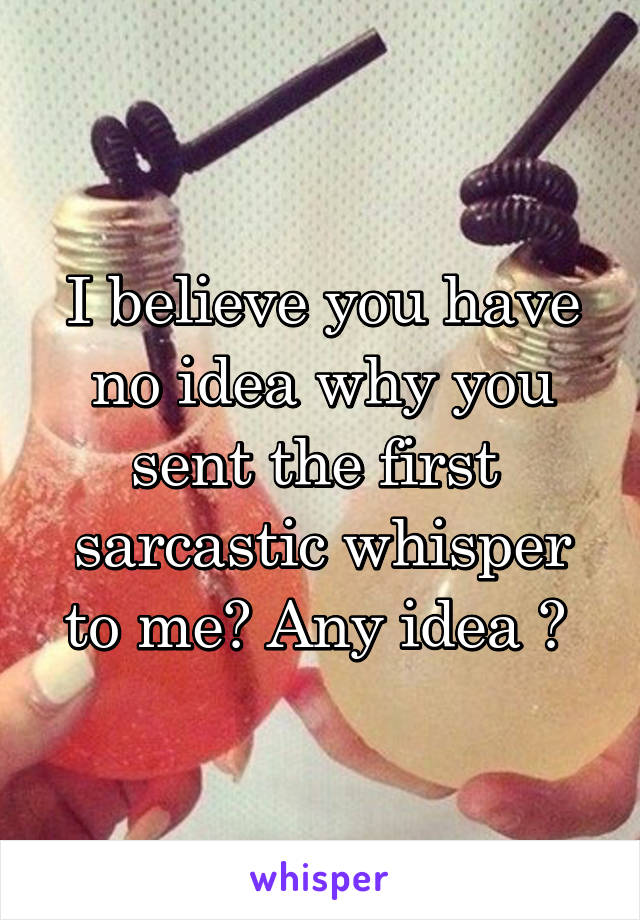 I believe you have no idea why you sent the first  sarcastic whisper to me? Any idea ? 