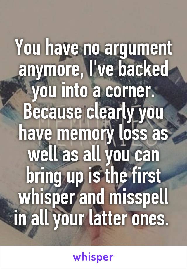 You have no argument anymore, I've backed you into a corner. Because clearly you have memory loss as well as all you can bring up is the first whisper and misspell in all your latter ones. 