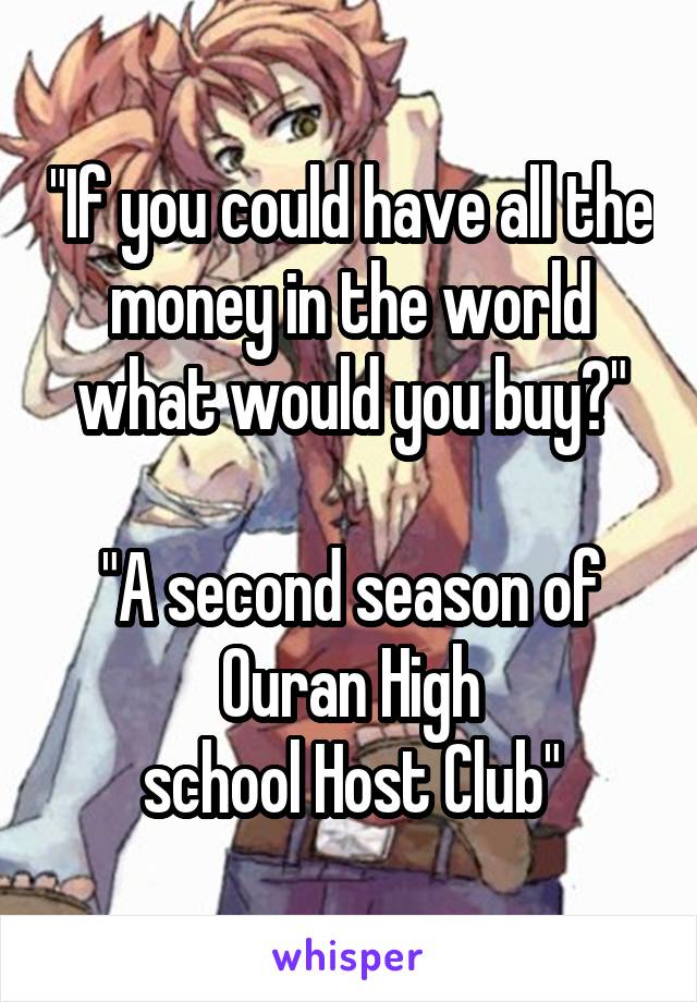 "If you could have all the money in the world what would you buy?"

"A second season of Ouran High
school Host Club"