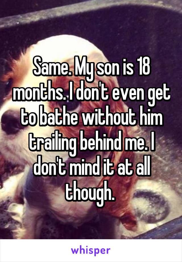 Same. My son is 18 months. I don't even get to bathe without him trailing behind me. I don't mind it at all though. 