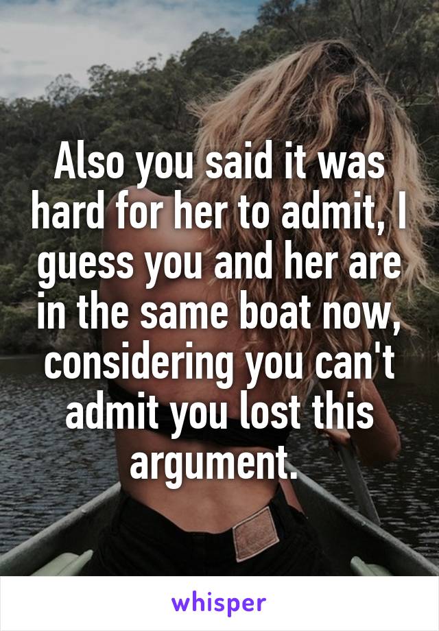 Also you said it was hard for her to admit, I guess you and her are in the same boat now, considering you can't admit you lost this argument. 