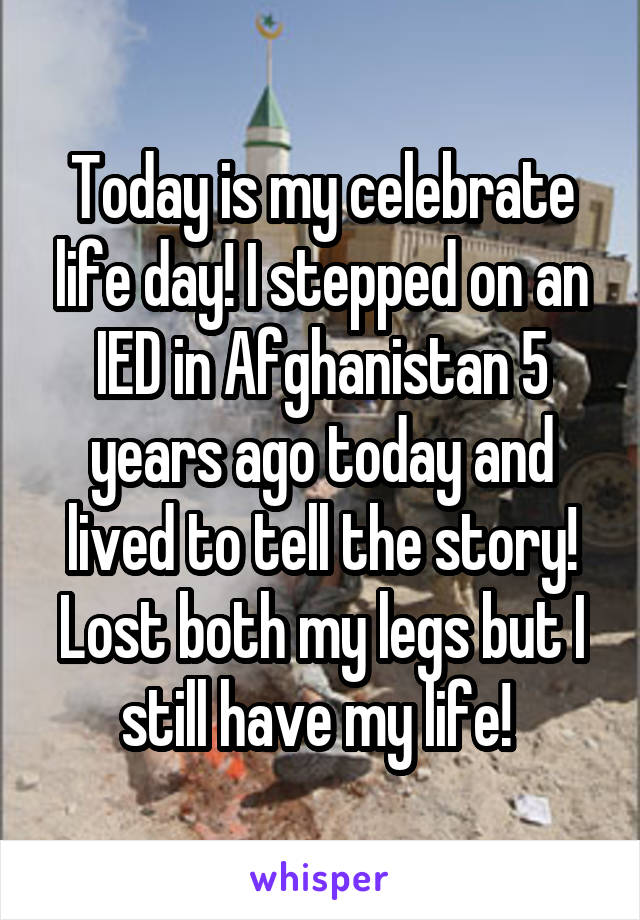 Today is my celebrate life day! I stepped on an IED in Afghanistan 5 years ago today and lived to tell the story! Lost both my legs but I still have my life! 