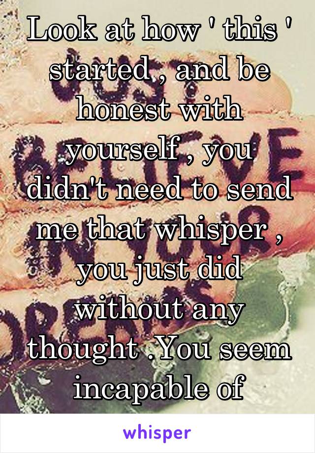 Look at how ' this ' started , and be honest with yourself , you didn't need to send me that whisper , you just did without any thought .You seem incapable of accepting that ... 