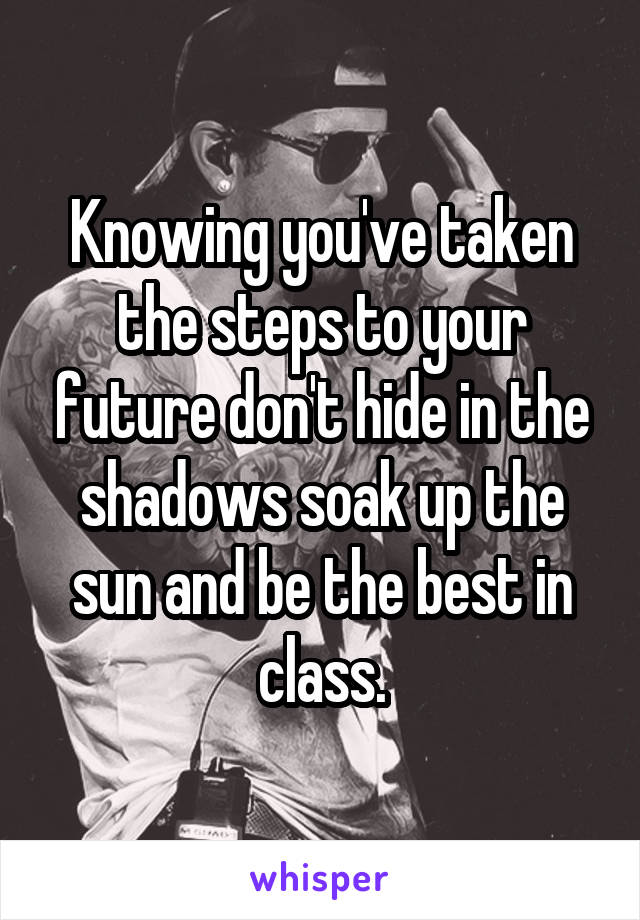 Knowing you've taken the steps to your future don't hide in the shadows soak up the sun and be the best in class.