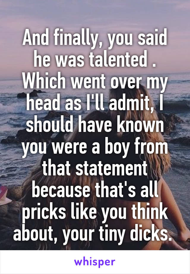 And finally, you said he was talented . Which went over my head as I'll admit, I should have known you were a boy from that statement because that's all pricks like you think about, your tiny dicks. 