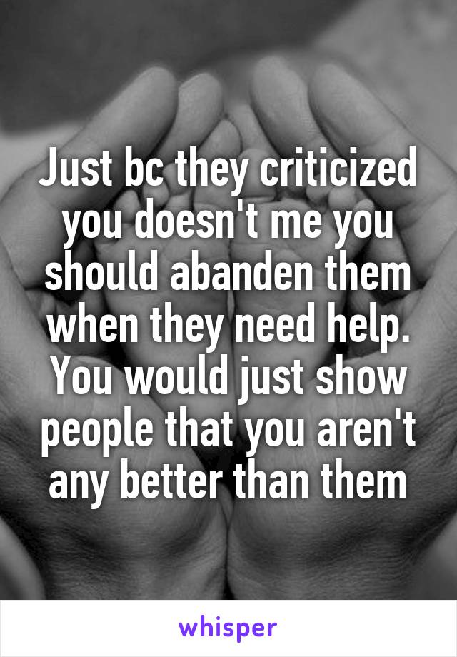 Just bc they criticized you doesn't me you should abanden them when they need help. You would just show people that you aren't any better than them