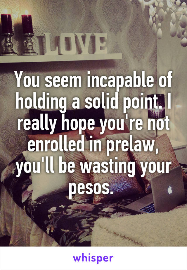 You seem incapable of holding a solid point. I really hope you're not enrolled in prelaw, you'll be wasting your pesos. 