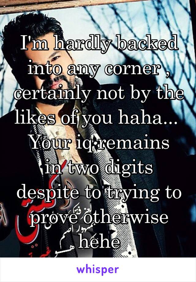 I'm hardly backed into any corner , certainly not by the likes of you haha... 
Your iq remains in two digits despite to trying to prove otherwise hehe