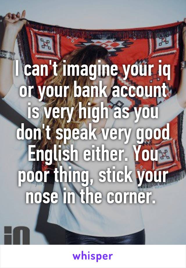 I can't imagine your iq or your bank account is very high as you don't speak very good English either. You poor thing, stick your nose in the corner. 