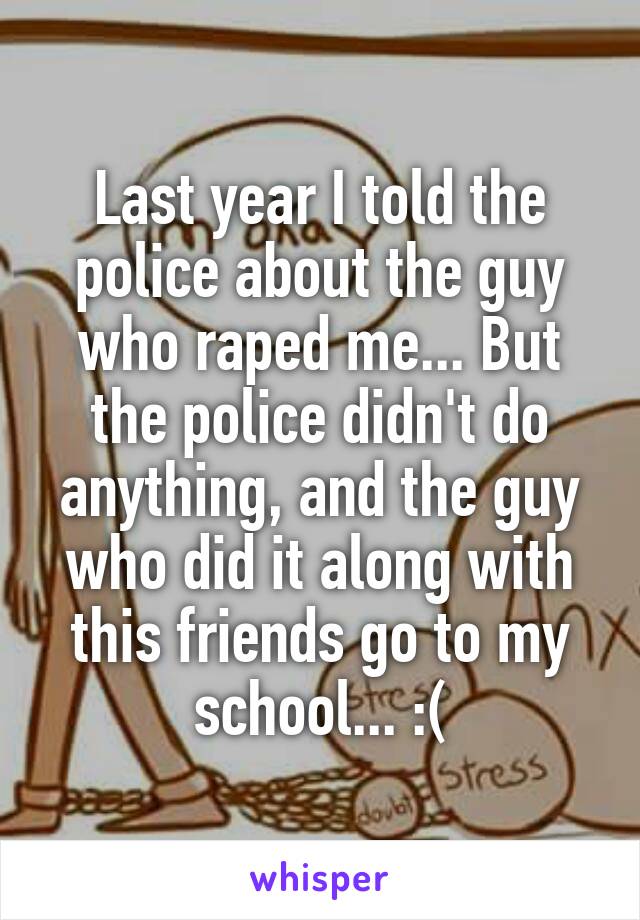 Last year I told the police about the guy who raped me... But the police didn't do anything, and the guy who did it along with this friends go to my school... :(