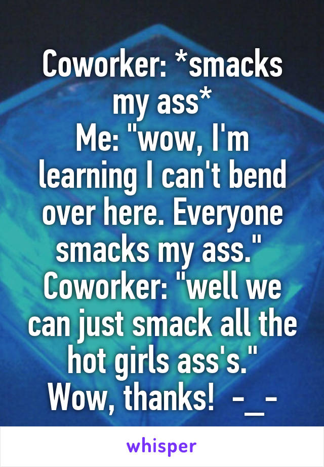 Coworker: *smacks my ass*
Me: "wow, I'm learning I can't bend over here. Everyone smacks my ass." 
Coworker: "well we can just smack all the hot girls ass's."
Wow, thanks!  -_-