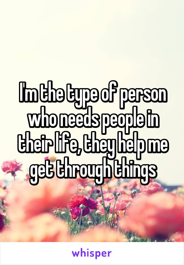 I'm the type of person who needs people in their life, they help me get through things