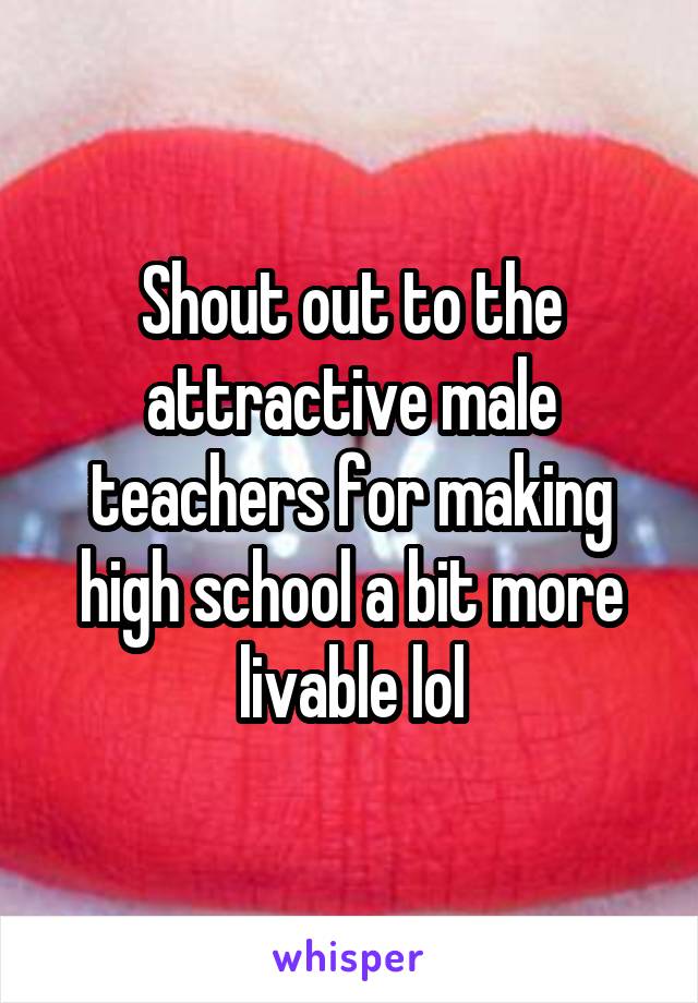 Shout out to the attractive male teachers for making high school a bit more livable lol