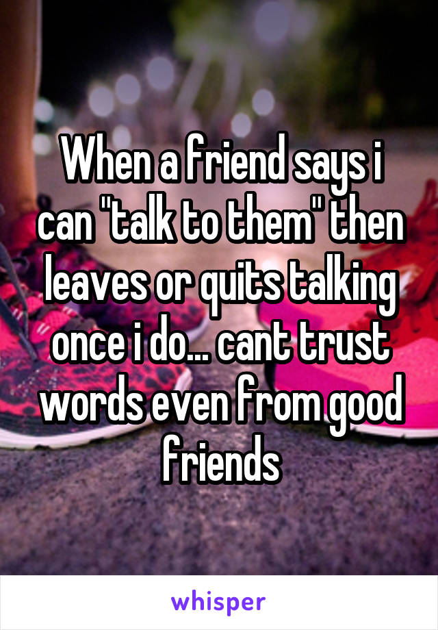 When a friend says i can "talk to them" then leaves or quits talking once i do... cant trust words even from good friends