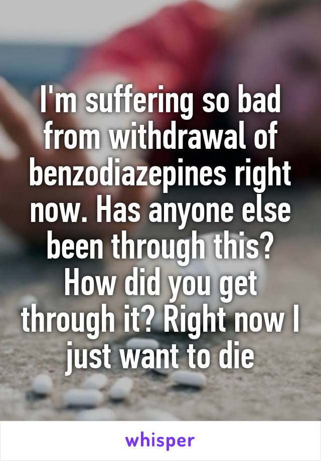 I'm suffering so bad from withdrawal of benzodiazepines right now. Has anyone else been through this? How did you get through it? Right now I just want to die