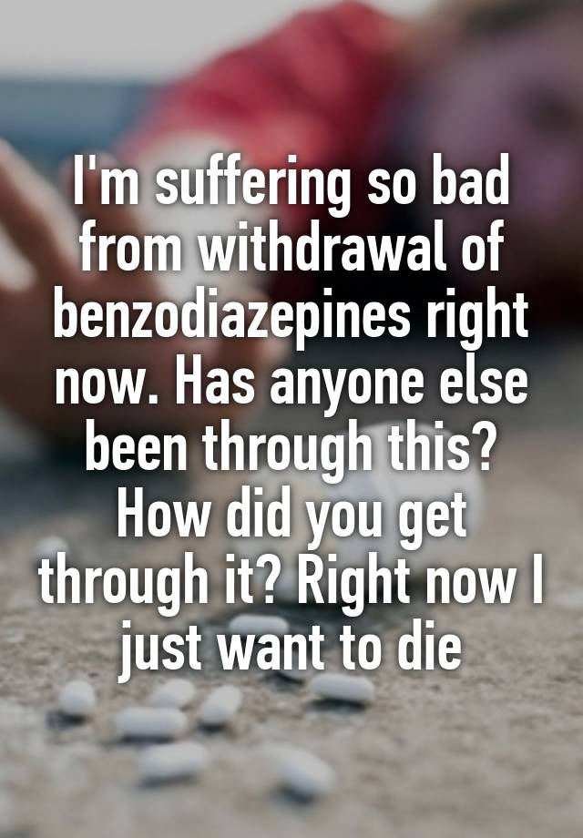 I'm suffering so bad from withdrawal of benzodiazepines right now. Has anyone else been through this? How did you get through it? Right now I just want to die