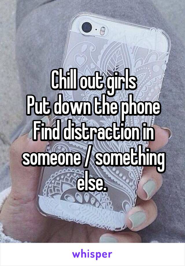 Chill out girls
Put down the phone
Find distraction in someone / something else. 