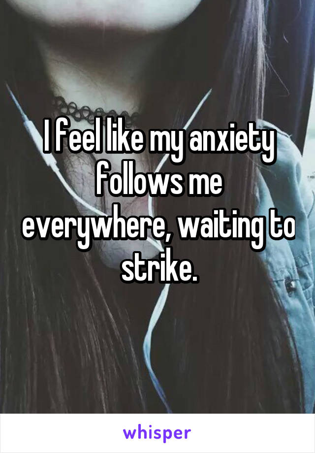 I feel like my anxiety follows me everywhere, waiting to strike.
