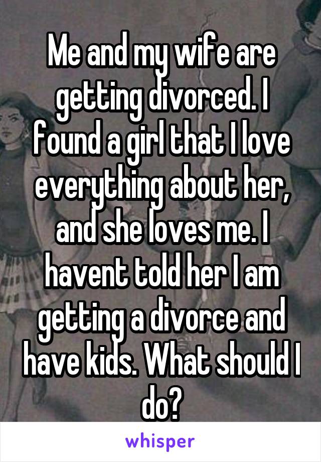 Me and my wife are getting divorced. I found a girl that I love everything about her, and she loves me. I havent told her I am getting a divorce and have kids. What should I do?