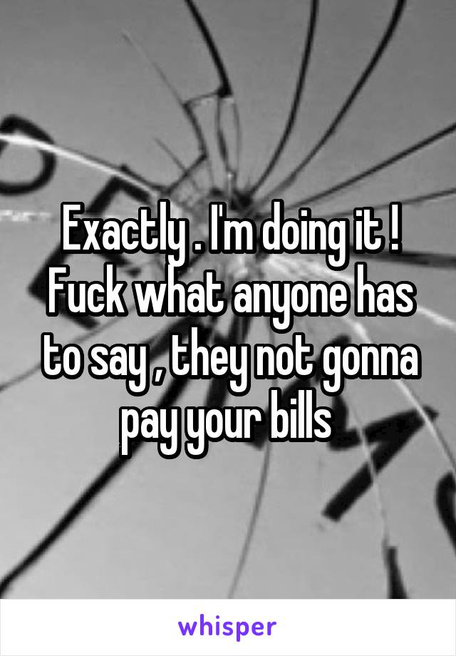 Exactly . I'm doing it ! Fuck what anyone has to say , they not gonna pay your bills 