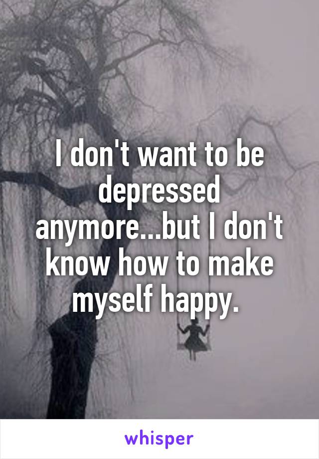 I don't want to be depressed anymore...but I don't know how to make myself happy. 