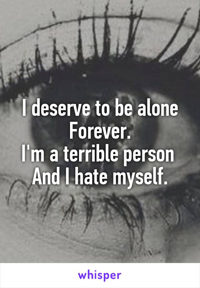 I deserve to be alone Forever.
I'm a terrible person 
And I hate myself.