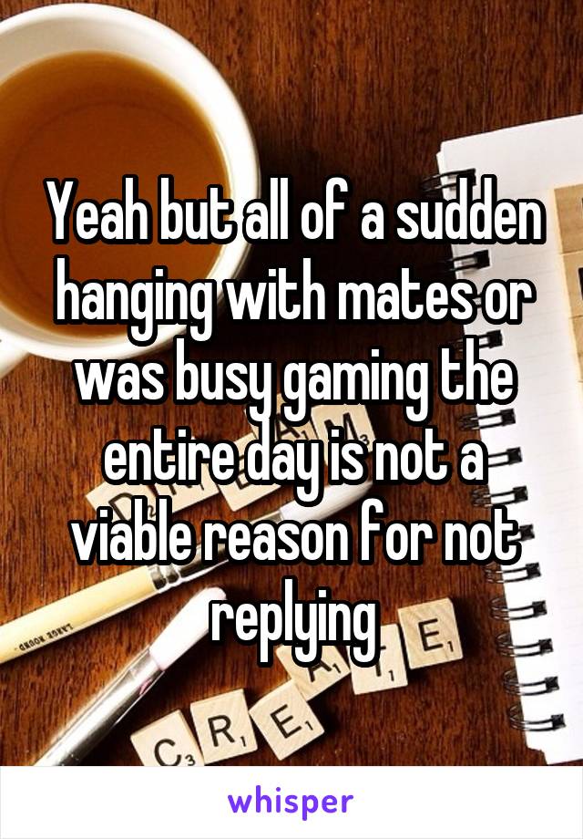 Yeah but all of a sudden hanging with mates or was busy gaming the entire day is not a viable reason for not replying