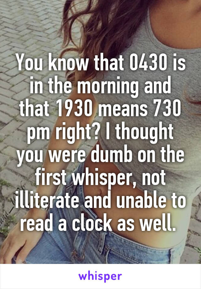 You know that 0430 is in the morning and that 1930 means 730 pm right? I thought you were dumb on the first whisper, not illiterate and unable to read a clock as well. 