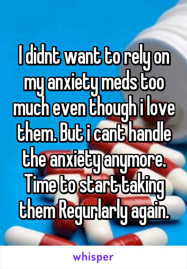 I didnt want to rely on my anxiety meds too much even though i love them. But i cant handle the anxiety anymore. Time to start taking them Regurlarly again.