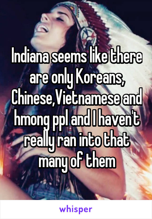 Indiana seems like there are only Koreans, Chinese,Vietnamese and hmong ppl and I haven't really ran into that many of them