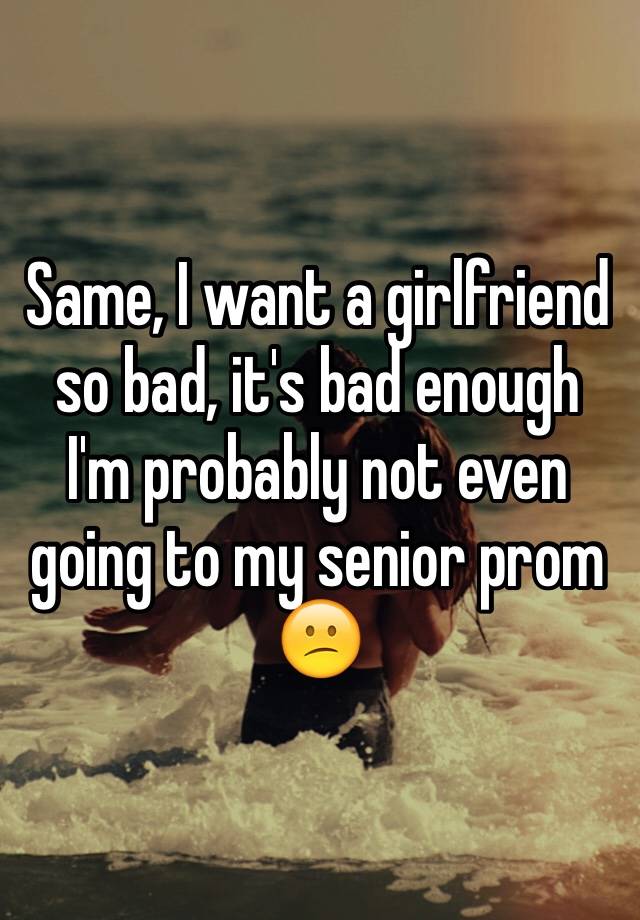 same-i-want-a-girlfriend-so-bad-it-s-bad-enough-i-m-probably-not-even