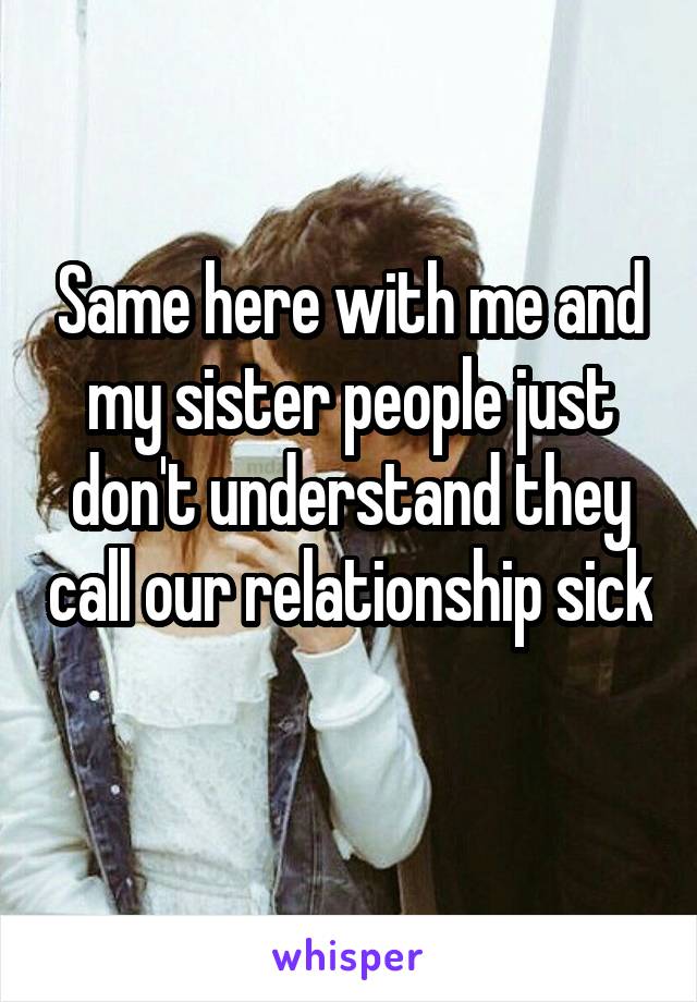 Same here with me and my sister people just don't understand they call our relationship sick 