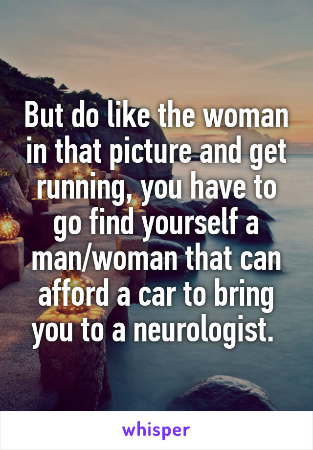 But do like the woman in that picture and get running, you have to go find yourself a man/woman that can afford a car to bring you to a neurologist. 