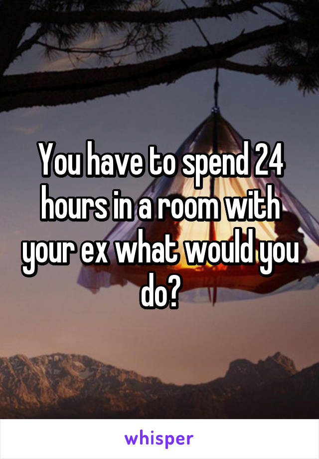 You have to spend 24 hours in a room with your ex what would you do?