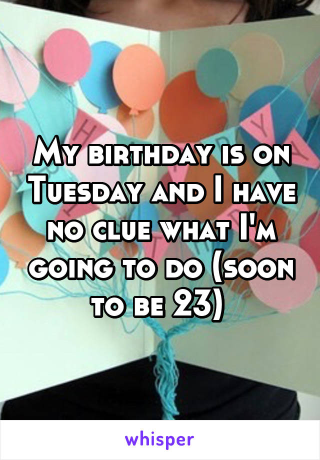 My birthday is on Tuesday and I have no clue what I'm going to do (soon to be 23) 