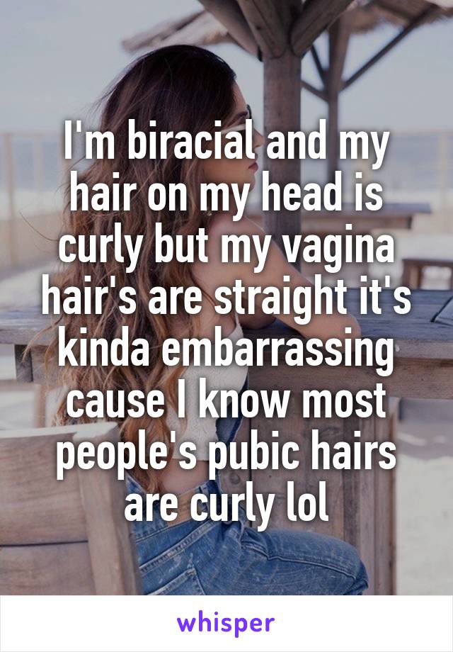 I'm biracial and my hair on my head is curly but my vagina hair's are straight it's kinda embarrassing cause I know most people's pubic hairs are curly lol