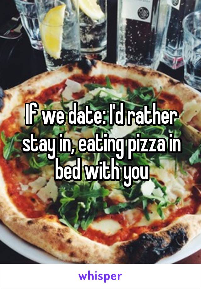 If we date: I'd rather stay in, eating pizza in bed with you