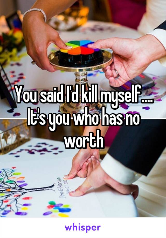 You said I'd kill myself.... It's you who has no worth