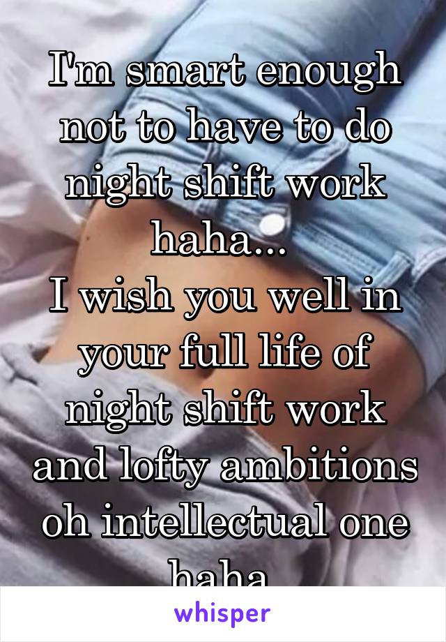 I'm smart enough not to have to do night shift work haha... 
I wish you well in your full life of night shift work and lofty ambitions oh intellectual one haha 