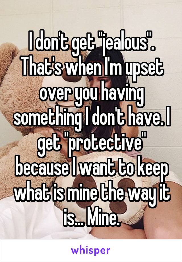 I don't get "jealous". That's when I'm upset over you having something I don't have. I get "protective" because I want to keep what is mine the way it is... Mine.