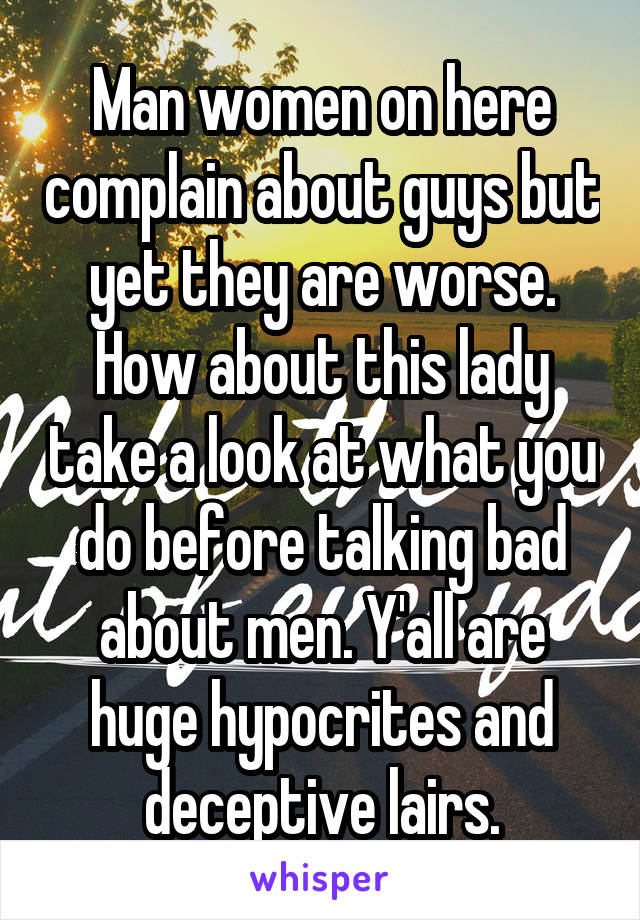 Man women on here complain about guys but yet they are worse. How about this lady take a look at what you do before talking bad about men. Y'all are huge hypocrites and deceptive lairs.