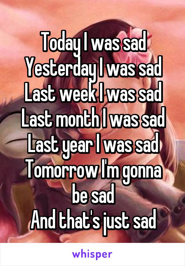 Today I was sad
Yesterday I was sad
Last week I was sad
Last month I was sad
Last year I was sad
Tomorrow I'm gonna be sad
And that's just sad